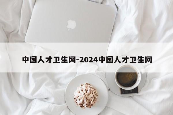 中国人才卫生网-2024中国人才卫生网