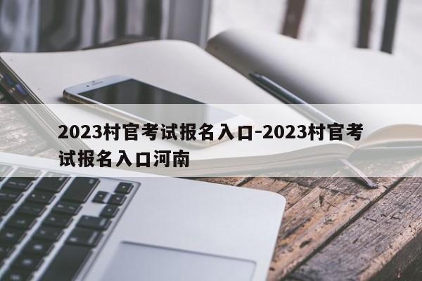2023村官考试报名入口-2023村官考试报名入口河南