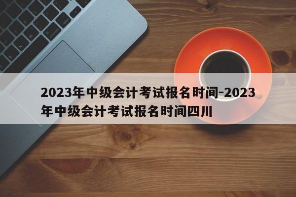 2023年中级会计考试报名时间-2023年中级会计考试报名时间四川